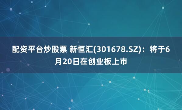 配资平台炒股票 新恒汇(301678.SZ)：将于6月20日在创业板上市