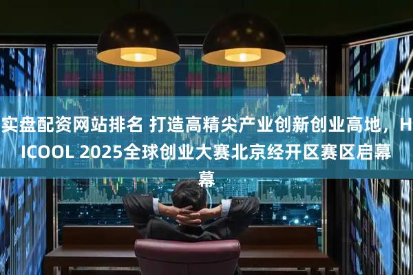实盘配资网站排名 打造高精尖产业创新创业高地，HICOOL 2025全球创业大赛北京经开区赛区启幕