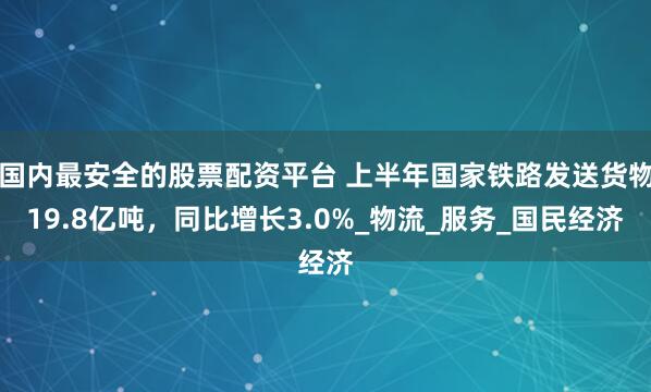 国内最安全的股票配资平台 上半年国家铁路发送货物19.8亿吨，同比增长3.0%_物流_服务_国民经济