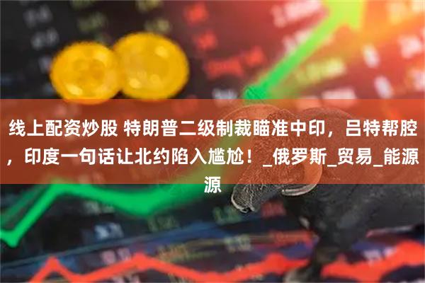 线上配资炒股 特朗普二级制裁瞄准中印，吕特帮腔，印度一句话让北约陷入尴尬！_俄罗斯_贸易_能源