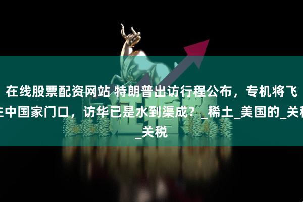 在线股票配资网站 特朗普出访行程公布，专机将飞往中国家门口，访华已是水到渠成？_稀土_美国的_关税