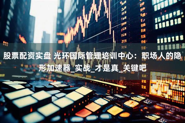 股票配资实盘 光环国际管理培训中心：职场人的隐形加速器_实战_才是真_关键吧