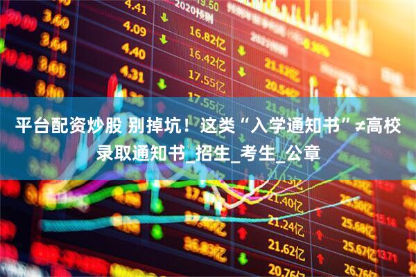 平台配资炒股 别掉坑！这类“入学通知书”≠高校录取通知书_招生_考生_公章