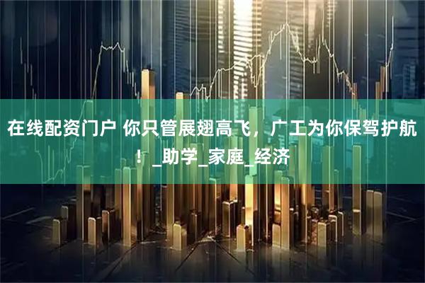 在线配资门户 你只管展翅高飞，广工为你保驾护航！_助学_家庭_经济
