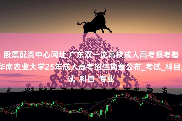 股票配资中心网址 广东双一流高校成人高考报考指南！华南农业大学25年成人高考招生简章公布_考试_科目_专业