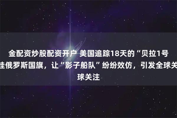 金配资炒股配资开户 美国追踪18天的“贝拉1号”挂俄罗斯国旗，让“影子船队”纷纷效仿，引发全球关注
