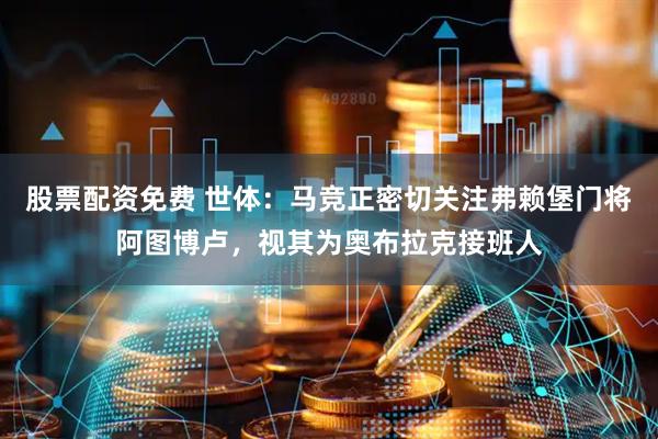 股票配资免费 世体：马竞正密切关注弗赖堡门将阿图博卢，视其为奥布拉克接班人