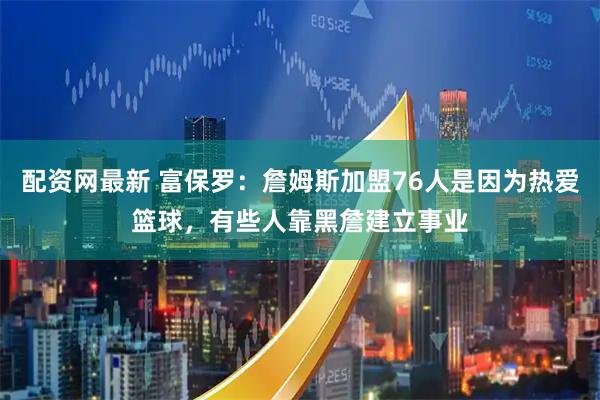 配资网最新 富保罗：詹姆斯加盟76人是因为热爱篮球，有些人靠黑詹建立事业