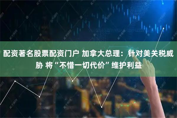配资著名股票配资门户 加拿大总理：针对美关税威胁 将“不惜一切代价”维护利益