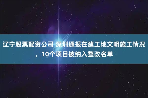 辽宁股票配资公司 深圳通报在建工地文明施工情况，10个项目被纳入整改名单