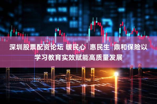 深圳股票配资论坛 暖民心  惠民生  鼎和保险以学习教育实效赋能高质量发展